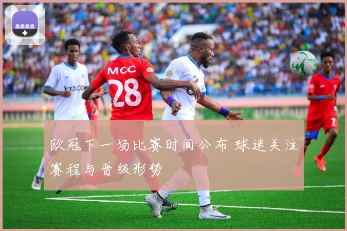 欧冠下一场比赛时间公布 球迷关注赛程与晋级形势