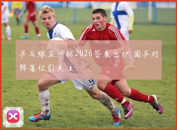 乒乓球亚洲杯2026签表出炉 国乒对阵落位引关注