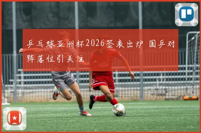 乒乓球亚洲杯2026签表出炉 国乒对阵落位引关注