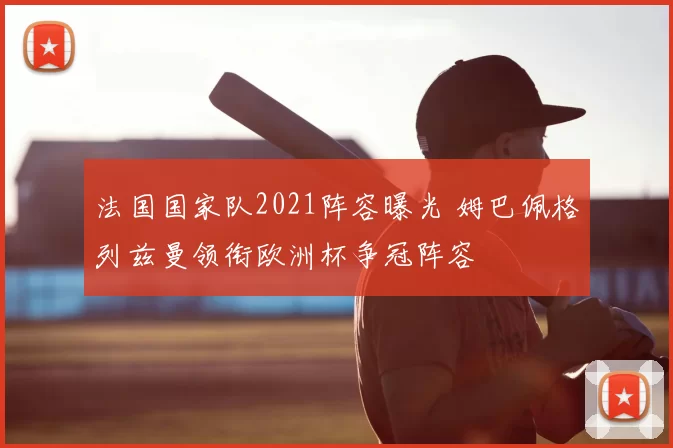 法国国家队2021阵容曝光 姆巴佩格列兹曼领衔欧洲杯争冠阵容