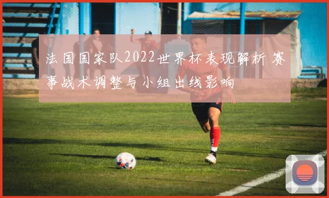 法国国家队2022世界杯表现解析 赛事战术调整与小组出线影响