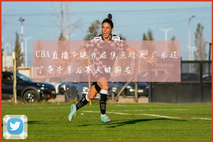 CBA直播今晚开启焦点对决 广东辽宁争夺季后赛关键排名