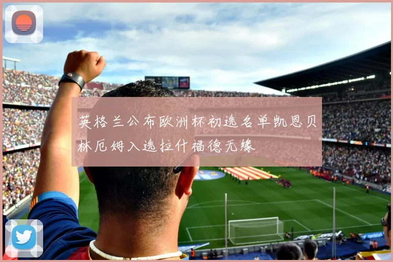 英格兰公布欧洲杯初选名单凯恩贝林厄姆入选拉什福德无缘