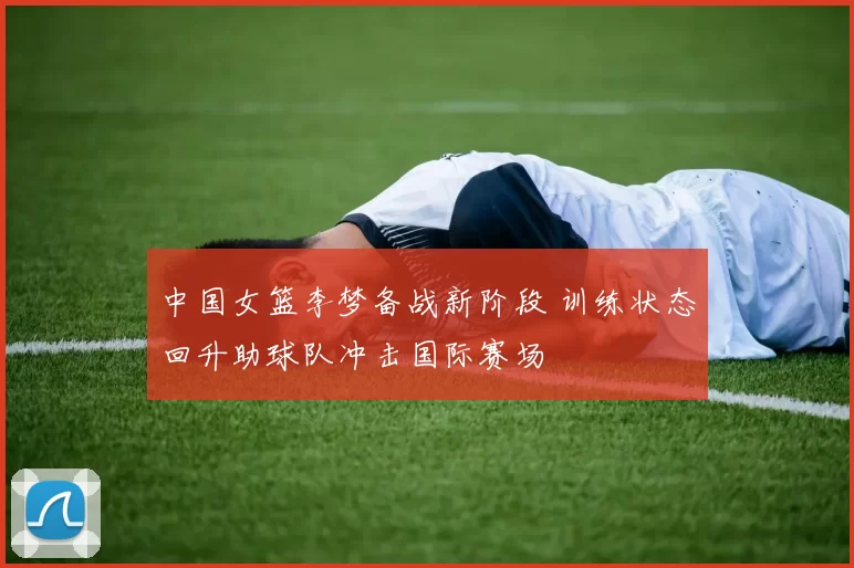 中国女篮李梦备战新阶段 训练状态回升助球队冲击国际赛场
