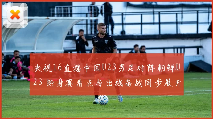 央视16直播中国U23男足对阵朝鲜U23 热身赛看点与出线备战同步展开