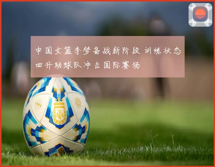 中国女篮李梦备战新阶段 训练状态回升助球队冲击国际赛场