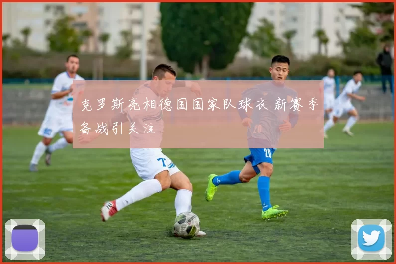 克罗斯亮相德国国家队球衣 新赛季备战引关注