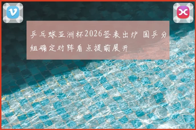 乒乓球亚洲杯2026签表出炉 国乒分组确定对阵看点提前展开