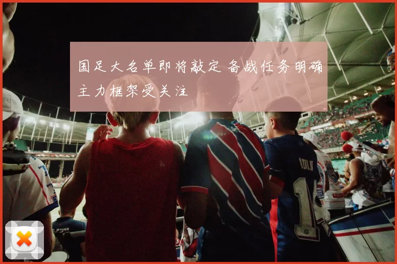 国足大名单即将敲定 备战任务明确主力框架受关注