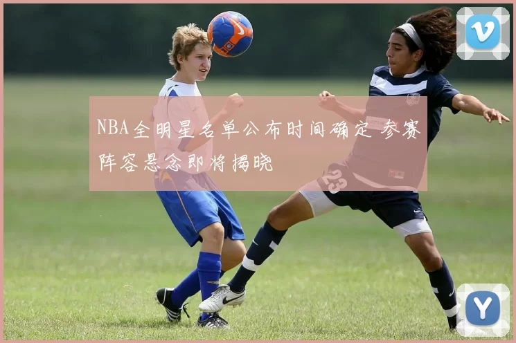 NBA全明星名单公布时间确定 参赛阵容悬念即将揭晓