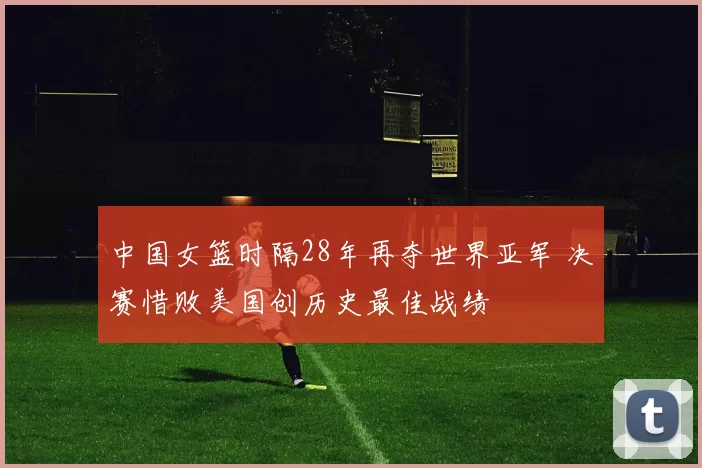 中国女篮时隔28年再夺世界亚军 决赛惜败美国创历史最佳战绩