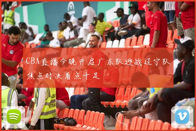 CBA直播今晚开启广东队迎战辽宁队焦点对决看点十足