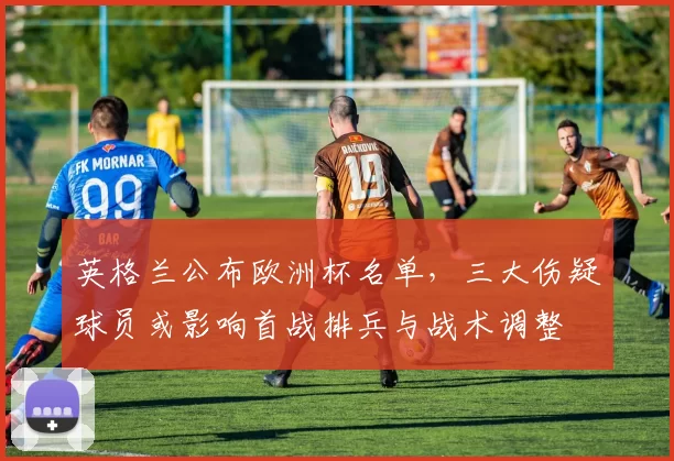 英格兰公布欧洲杯名单，三大伤疑球员或影响首战排兵与战术调整