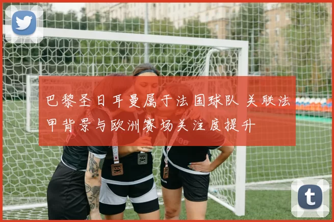 巴黎圣日耳曼属于法国球队 关联法甲背景与欧洲赛场关注度提升