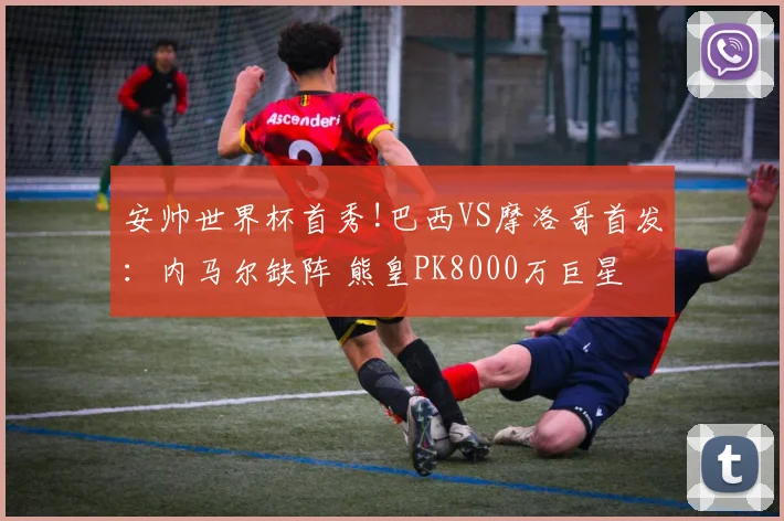 安帅世界杯首秀!巴西VS摩洛哥首发:内马尔缺阵 熊皇PK8000万巨星