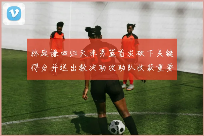 林庭谦回归天津男篮首发砍下关键得分并送出数次助攻助队收获重要胜利