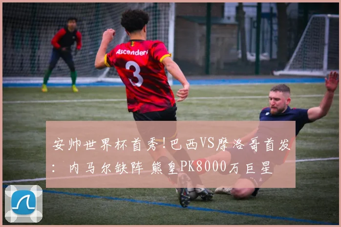 安帅世界杯首秀!巴西VS摩洛哥首发:内马尔缺阵 熊皇PK8000万巨星